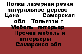 Полки,лазерная резка,натуральное дерево › Цена ­ 1 500 - Самарская обл., Тольятти г. Мебель, интерьер » Прочая мебель и интерьеры   . Самарская обл.